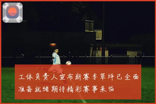 工体负责人宣布新赛季草坪已全面准备就绪期待精彩赛事来临