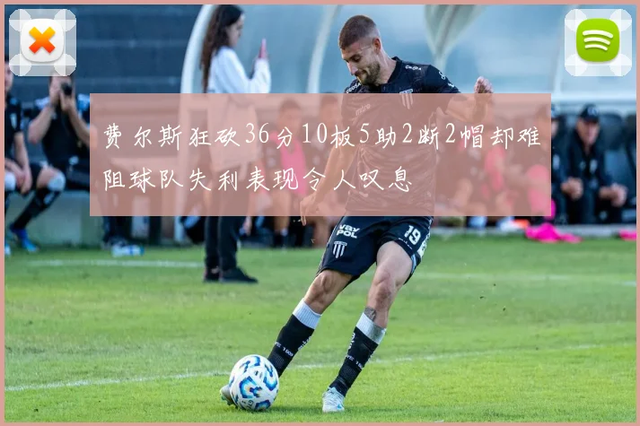 费尔斯狂砍36分10板5助2断2帽却难阻球队失利表现令人叹息