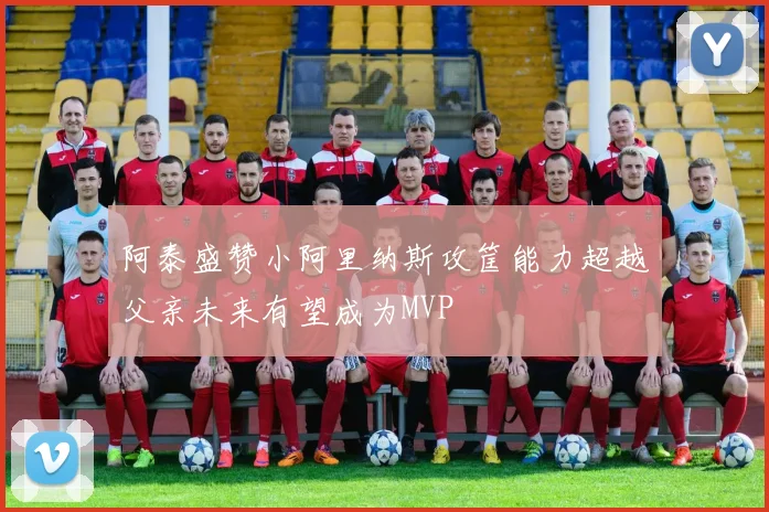 阿泰盛赞小阿里纳斯攻筐能力超越父亲未来有望成为MVP