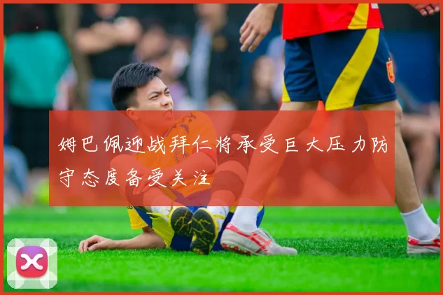 姆巴佩迎战拜仁将承受巨大压力防守态度备受关注
