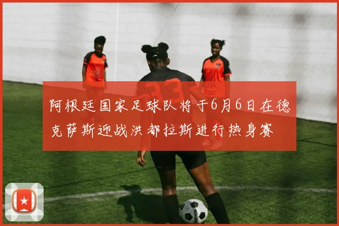 阿根廷国家足球队将于6月6日在德克萨斯迎战洪都拉斯进行热身赛