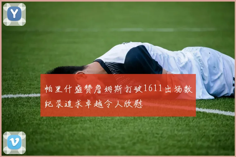 帕里什盛赞詹姆斯打破1611出场数纪录追求卓越令人欣慰
