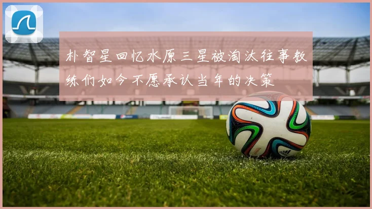 朴智星回忆水原三星被淘汰往事教练们如今不愿承认当年的决策