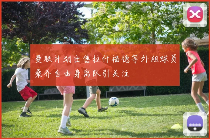 曼联计划出售拉什福德等外租球员桑乔自由身离队引关注