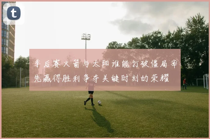 季后赛火箭与太阳谁能打破僵局率先赢得胜利争夺关键时刻的荣耀