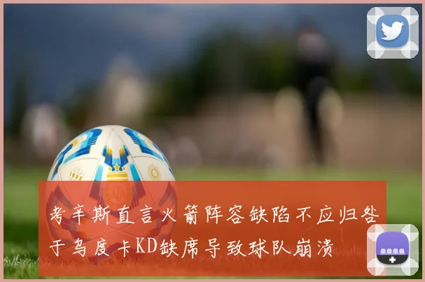 考辛斯直言火箭阵容缺陷不应归咎于乌度卡KD缺席导致球队崩溃