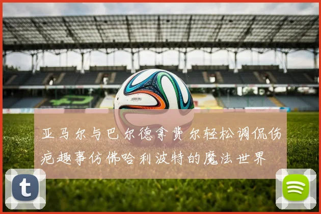 亚马尔与巴尔德拿费尔轻松调侃伤疤趣事仿佛哈利波特的魔法世界