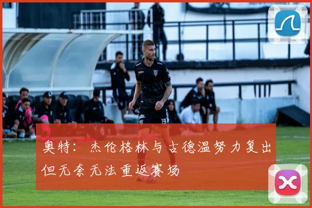 奥特：杰伦格林与古德温努力复出但无奈无法重返赛场