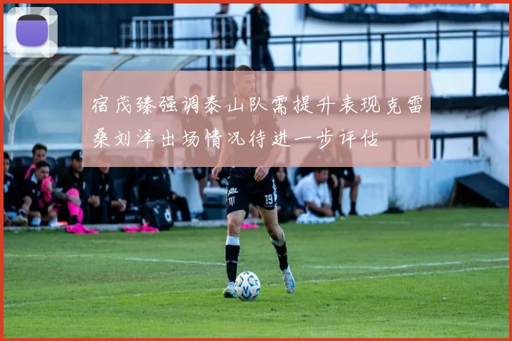 宿茂臻强调泰山队需提升表现克雷桑刘洋出场情况待进一步评估