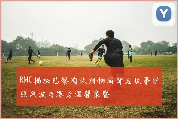 RMC揭秘巴黎淘汰利物浦背后故事护照风波与赛后温馨聚餐